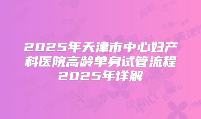 2025年天津市中心妇产科医院高龄单身试管流程2025年详解