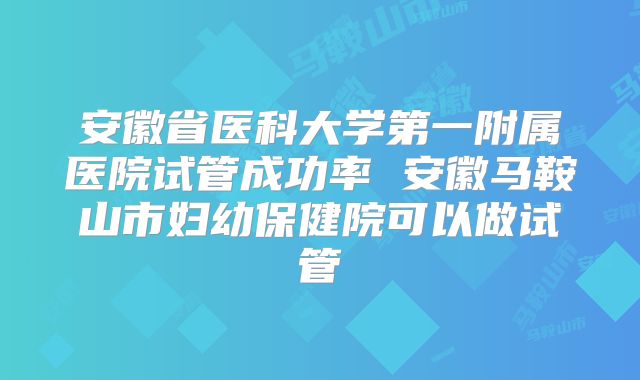 安徽省医科大学第一附属医院试管成功率 安徽马鞍山市妇幼保健院可以做试管