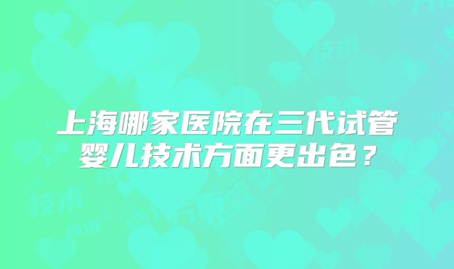 上海哪家医院在三代试管婴儿技术方面更出色?