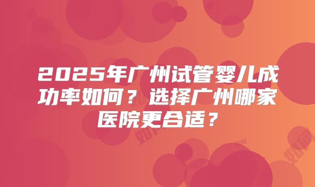 2025年广州试管婴儿成功率如何？选择广州哪家医院更合适？