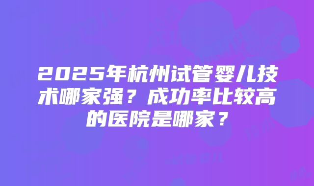 2025年杭州试管婴儿技术哪家强?成功率比较高的医院是哪家?