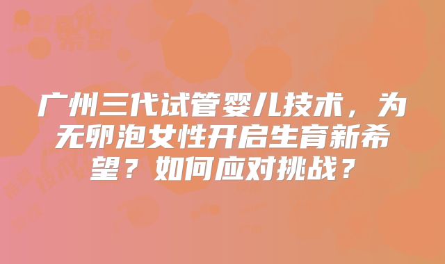 广州三代试管婴儿技术,为无卵泡女性开启生育新希望?如何应对挑战?