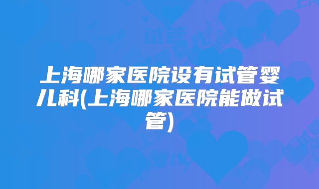 上海哪家医院设有试管婴儿科(上海哪家医院能做试管)