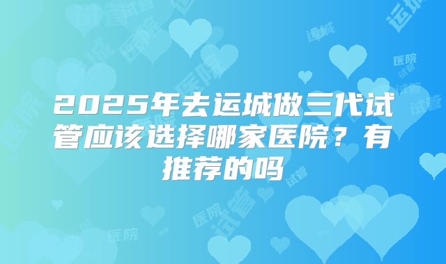 2025年去运城做三代试管应该选择哪家医院?有推荐的吗