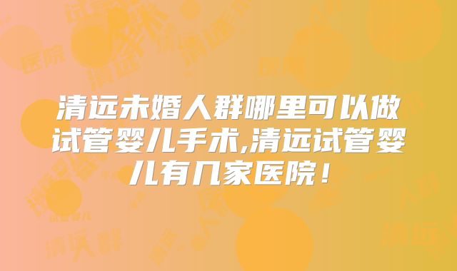 清远未婚人群哪里可以做试管婴儿手术,清远试管婴儿有几家医院!