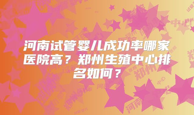 河南试管婴儿成功率哪家医院高?郑州生殖中心排名如何?