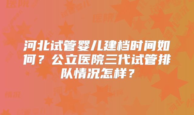 河北试管婴儿建档时间如何？公立医院三代试管排队情况怎样？