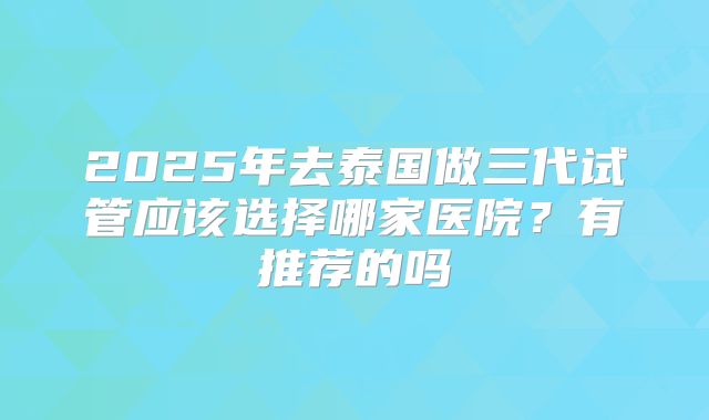 2025年去泰国做三代试管应该选择哪家医院?有推荐的吗