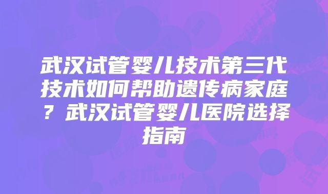 武汉试管婴儿技术第三代技术如何帮助遗传病家庭？武汉试管婴儿医院选择指南