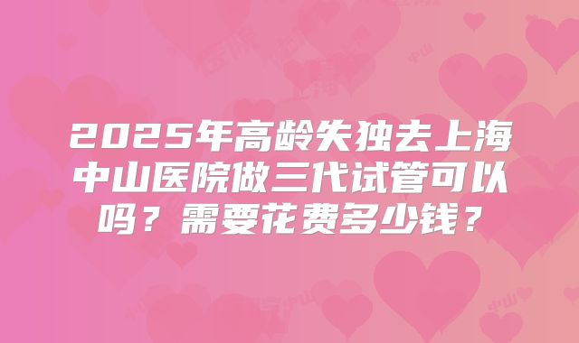 2025年高龄失独去上海中山医院做三代试管可以吗？需要花费多少钱？