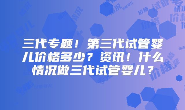 三代专题！第三代试管婴儿价格多少？资讯！什么情况做三代试管婴儿？