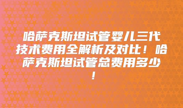 哈萨克斯坦试管婴儿三代技术费用全解析及对比!哈萨克斯坦试管总费用多少!