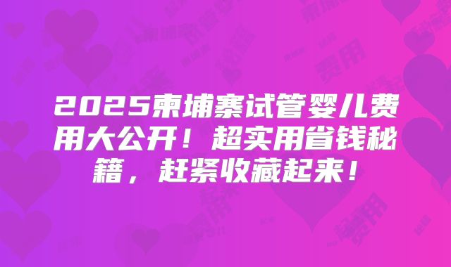 2025柬埔寨试管婴儿费用大公开！超实用省钱秘籍，赶紧收藏起来！