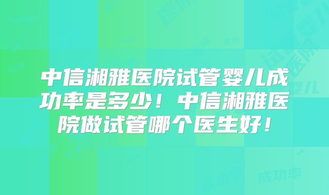 中信湘雅医院试管婴儿成功率是多少!中信湘雅医院做试管哪个医生好!