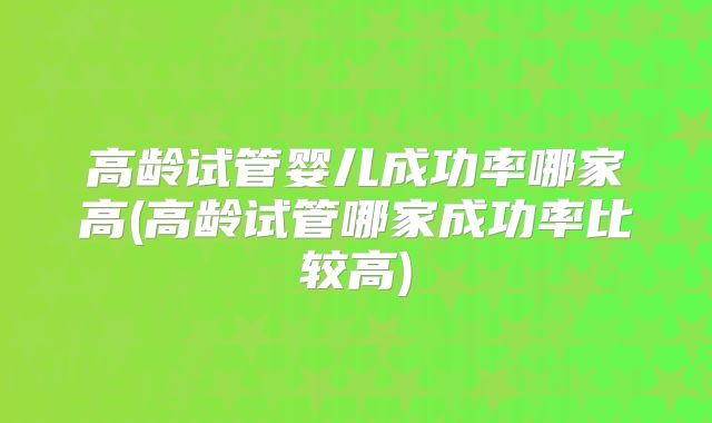 高龄试管婴儿成功率哪家高(高龄试管哪家成功率比较高)