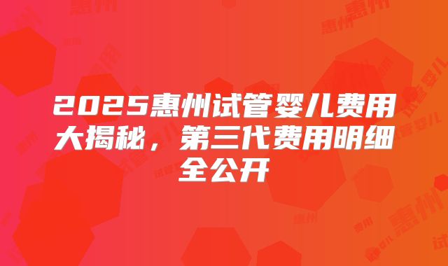 2025惠州试管婴儿费用大揭秘,第三代费用明细全公开
