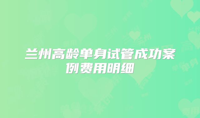 兰州高龄单身试管成功案例费用明细
