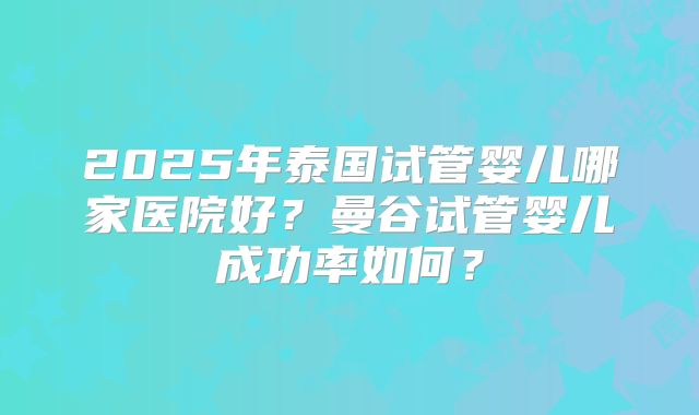 2025年泰国试管婴儿哪家医院好?曼谷试管婴儿成功率如何?