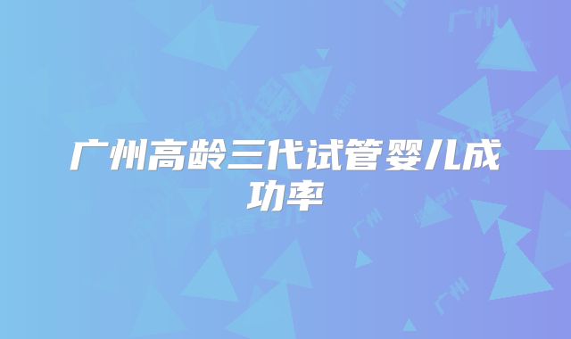 广州高龄三代试管婴儿成功率
