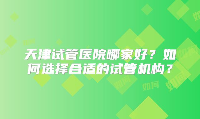 天津试管医院哪家好?如何选择合适的试管机构?