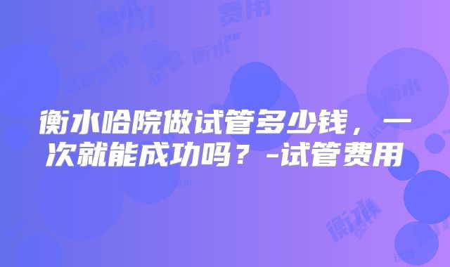 衡水哈院做试管多少钱,一次就能成功吗?-试管费用