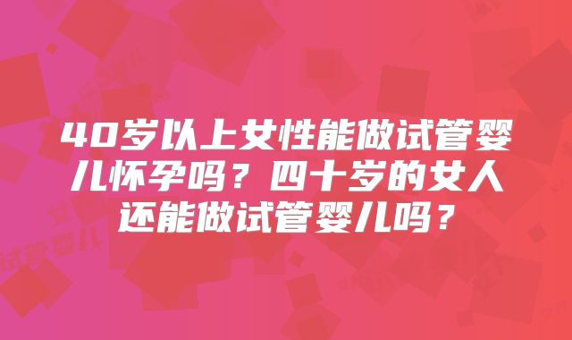 40岁以上女性能做试管婴儿怀孕吗？四十岁的女人还能做试管婴儿吗？