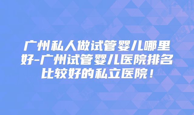 广州私人做试管婴儿哪里好-广州试管婴儿医院排名比较好的私立医院！