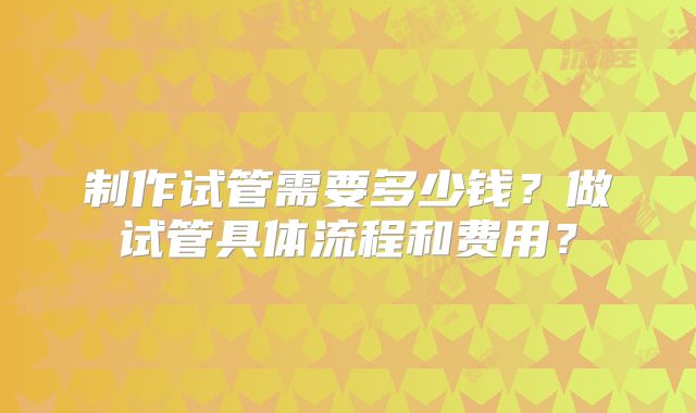 制作试管需要多少钱?做试管具体流程和费用?