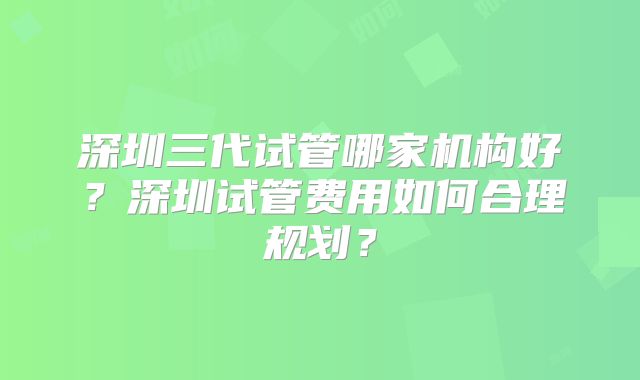 深圳三代试管哪家机构好？深圳试管费用如何合理规划？