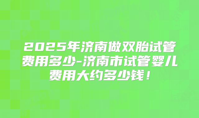 2025年济南做双胎试管费用多少-济南市试管婴儿费用大约多少钱!