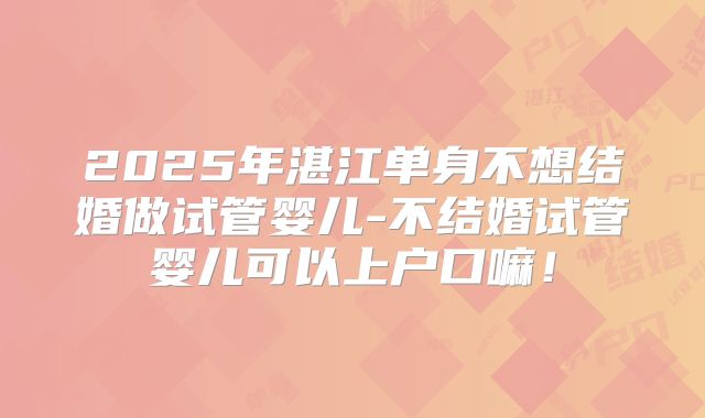2025年湛江单身不想结婚做试管婴儿-不结婚试管婴儿可以上户口嘛!
