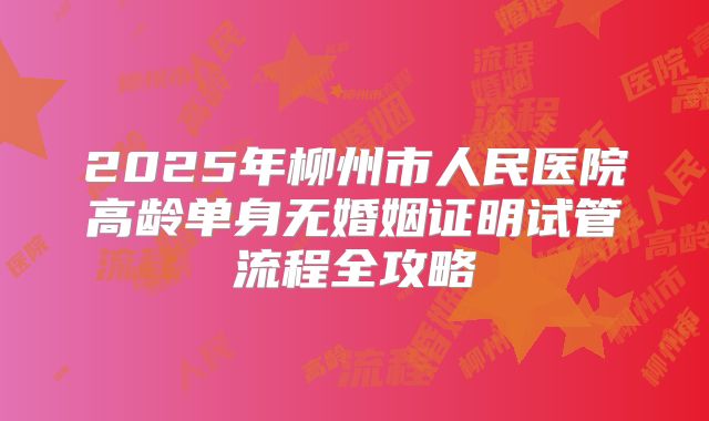 2025年柳州市人民医院高龄单身无婚姻证明试管流程全攻略