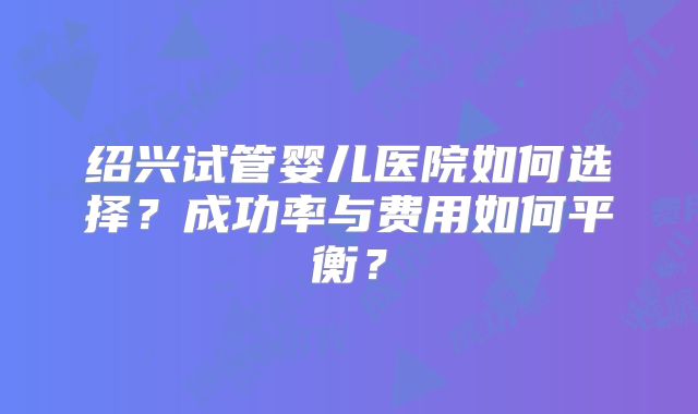 绍兴试管婴儿医院如何选择?成功率与费用如何平衡?