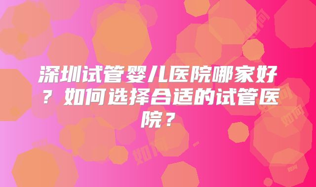 深圳试管婴儿医院哪家好?如何选择合适的试管医院?