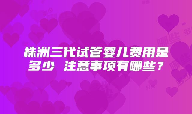 株洲三代试管婴儿费用是多少 注意事项有哪些？