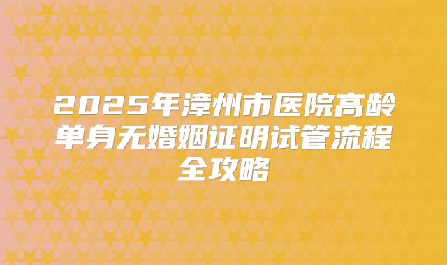 2025年漳州市医院高龄单身无婚姻证明试管流程全攻略