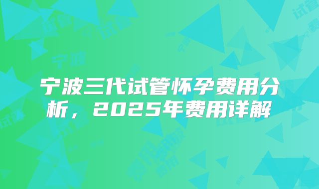宁波三代试管怀孕费用分析,2025年费用详解