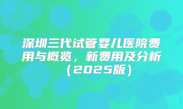 深圳三代试管婴儿医院费用与概览,新费用及分析(2025版)