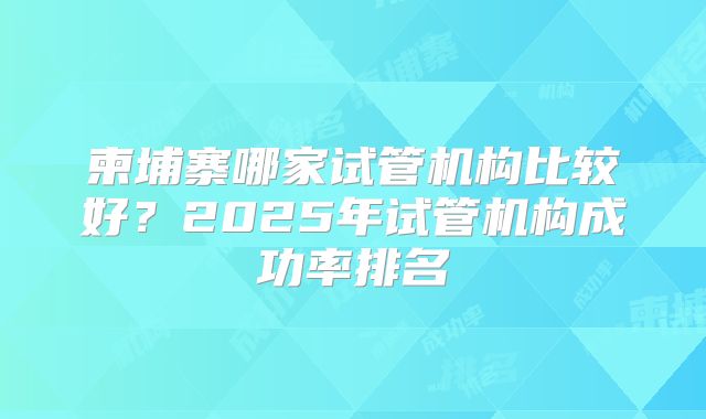 柬埔寨哪家试管机构比较好？2025年试管机构成功率排名