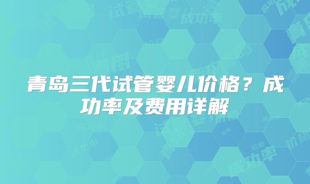 青岛三代试管婴儿价格?成功率及费用详解