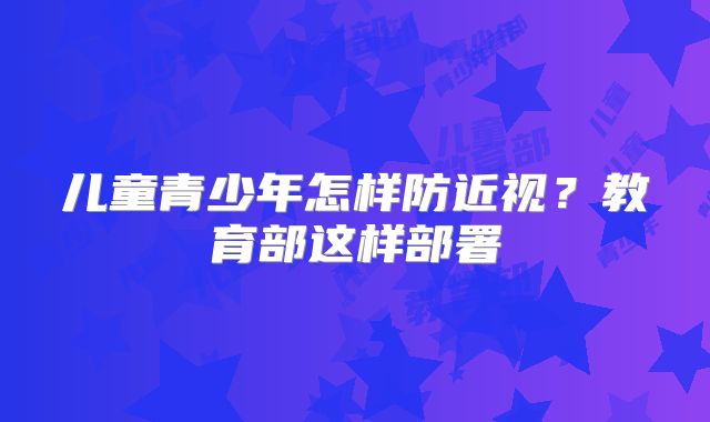儿童青少年怎样防近视?教育部这样部署
