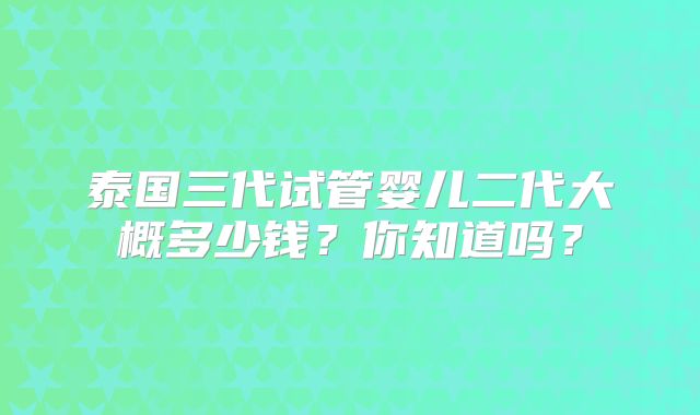泰国三代试管婴儿二代大概多少钱?你知道吗?