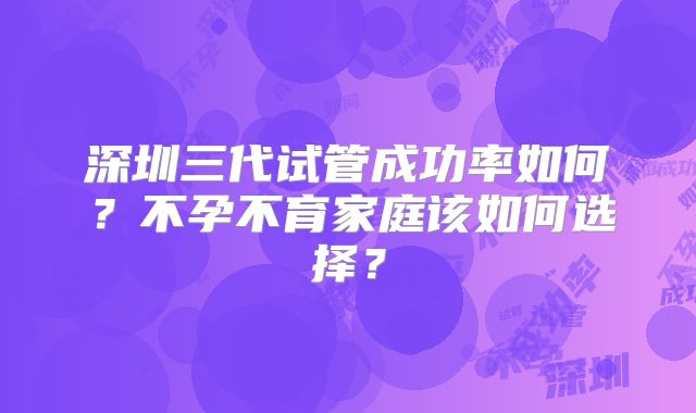 深圳三代试管成功率如何？不孕不育家庭该如何选择？