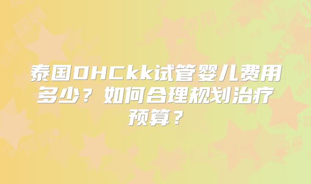泰国DHCkk试管婴儿费用多少？如何合理规划治疗预算？