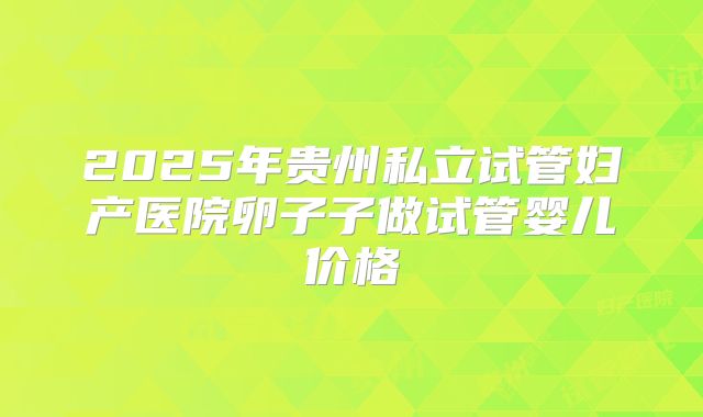 2025年贵州私立试管妇产医院卵子子做试管婴儿价格