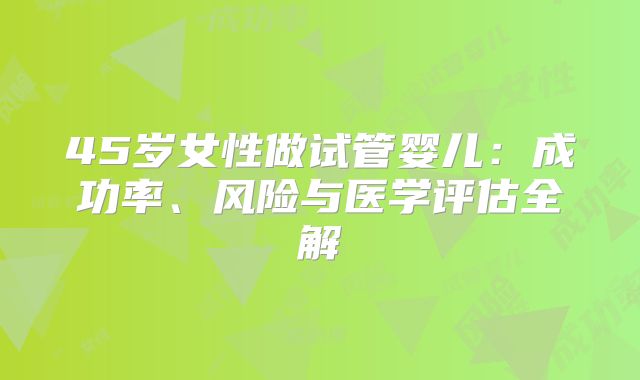 45岁女性做试管婴儿：成功率、风险与医学评估全解
