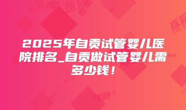 2025年自贡试管婴儿医院排名_自贡做试管婴儿需多少钱!