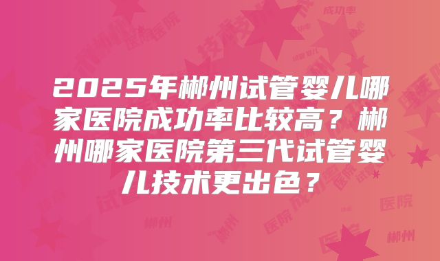 2025年郴州试管婴儿哪家医院成功率比较高？郴州哪家医院第三代试管婴儿技术更出色？