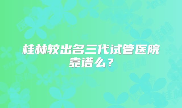 桂林较出名三代试管医院靠谱么？