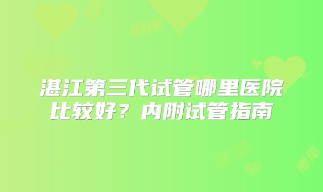 湛江第三代试管哪里医院比较好?内附试管指南